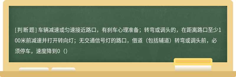 车辆减速或匀速接近路口，有刹车心理准备；转弯或调头的，在距离路口至少100米前减速并打开转向灯；无交通信号灯的路口，借道（包括辅道）转弯或调头前，必须停车，速度降到0（）