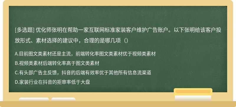 优化师张明在帮助一家互联网标准家装客户维护广告账户。以下张明给该客户投放形式、素材选择的建议中，合理的是哪几项（）