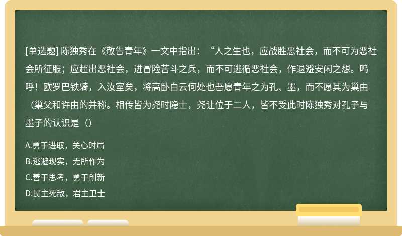 陈独秀在《敬告青年》一文中指出：“人之生也，应战胜恶社会，而不可为恶社会所征服；应超出恶社会，进冒险苦斗之兵，而不可逃循恶社会，作退避安闲之想。呜呼！欧罗巴铁骑，入汝室矣，将高卧白云何处也吾愿青年之为孔、墨，而不愿其为巢由（巢父和许由的并称。相传皆为尧时隐士，尧让位于二人，皆不受此时陈独秀对孔子与墨子的认识是（）