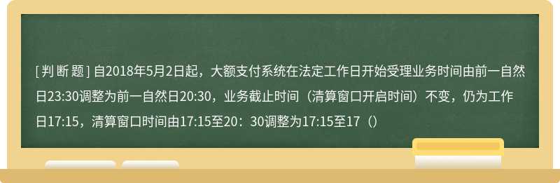 自2018年5月2日起，大额支付系统在法定工作日开始受理业务时间由前一自然日23:30调整为前一自然日20:30，业务截止时间（清算窗口开启时间）不变，仍为工作日17:15，清算窗口时间由17:15至20：30调整为17:15至17（）