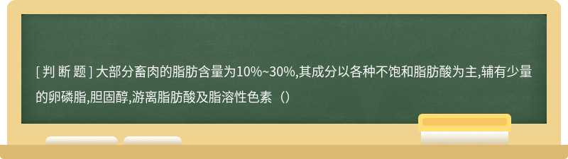 大部分畜肉的脂肪含量为10%~30%,其成分以各种不饱和脂肪酸为主,辅有少量的卵磷脂,胆固醇,游离脂肪酸及脂溶性色素（）