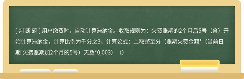 用户缴费时，自动计算滞纳金。收取规则为：欠费账期的2个月后5号（含）开始计算滞纳金，计算比例为千分之3，计算公式：上取整至分（账期欠费金额*（当前日期-欠费账期加2个月的5号）天数*0.003）（）