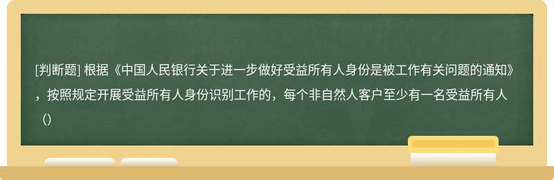 根据《中国人民银行关于进一步做好受益所有人身份是被工作有关问题的通知》，按照规定开展受益所有人身份识别工作的，每个非自然人客户至少有一名受益所有人（）