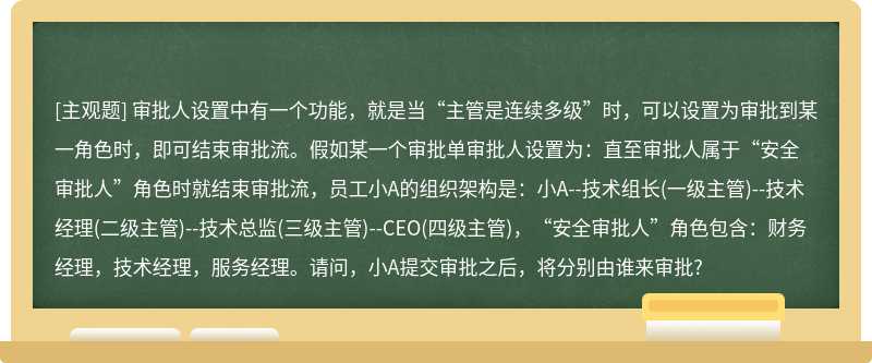 审批人设置中有一个功能，就是当“主管是连续多级”时，可以设置为审批到某一角色时，即可结束审批流。假如某一个审批单审批人设置为：直至审批人属于“安全审批人”角色时就结束审批流，员工小A的组织架构是：小A--技术组长(一级主管)--技术经理(二级主管)--技术总监(三级主管)--CEO(四级主管)，“安全审批人”角色包含：财务经理，技术经理，服务经理。请问，小A提交审批之后，将分别由谁来审批?