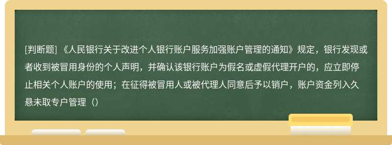 《人民银行关于改进个人银行账户服务加强账户管理的通知》规定，银行发现或者收到被冒用身份的个人声明，并确认该银行账户为假名或虚假代理开户的，应立即停止相关个人账户的使用；在征得被冒用人或被代理人同意后予以销户，账户资金列入久悬未取专户管理（）