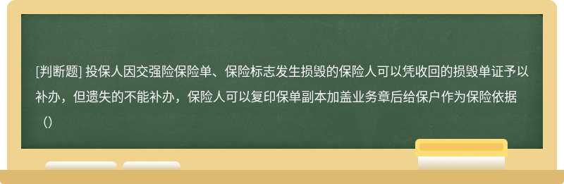 投保人因交强险保险单、保险标志发生损毁的保险人可以凭收回的损毁单证予以补办，但遗失的不能补办，保险人可以复印保单副本加盖业务章后给保户作为保险依据（）