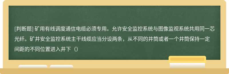 矿用有线调度通信电缆必须专用。允许安全监控系统与图像监视系统共用同一芯光纤。矿井安全监控系统主干线缆应当分设两条，从不同的井筒或者一个井筒保持一定间距的不同位置进入井下（）