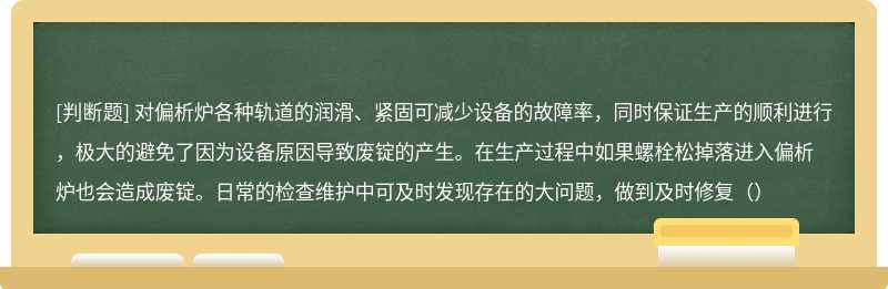 对偏析炉各种轨道的润滑、紧固可减少设备的故障率，同时保证生产的顺利进行，极大的避免了因为设备原因导致废锭的产生。在生产过程中如果螺栓松掉落进入偏析炉也会造成废锭。日常的检查维护中可及时发现存在的大问题，做到及时修复（）