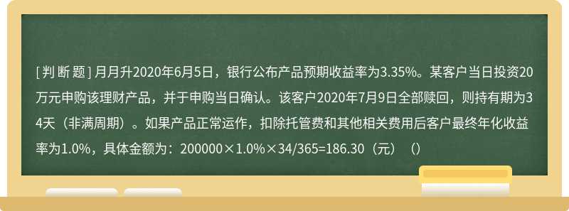 月月升2020年6月5日，银行公布产品预期收益率为3.35%。某客户当日投资20万元申购该理财产品，并于申购当日确认。该客户2020年7月9日全部赎回，则持有期为34天（非满周期）。如果产品正常运作，扣除托管费和其他相关费用后客户最终年化收益率为1.0%，具体金额为：200000×1.0%×34/365=186.30（元）（）