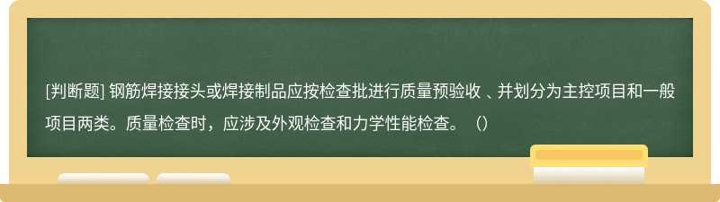 钢筋焊接接头或焊接制品应按检查批进行质量预验收﹑并划分为主控项目和一般项目两类。质量检查时，应涉及外观检查和力学性能检查。（）