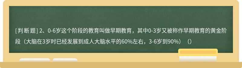 2、0-6岁这个阶段的教育叫做早期教育，其中0-3岁又被称作早期教育的黄金阶段（大脑在3岁时已经发展到成人大脑水平的60%左右，3-6岁到90%）（）