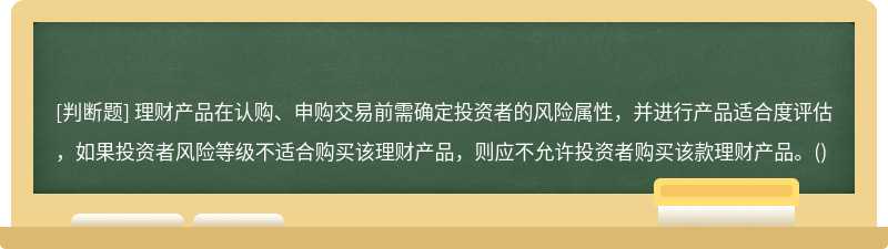 理财产品在认购、申购交易前需确定投资者的风险属性，并进行产品适合度评估，如果投资者风险等级不适合购买该理财产品，则应不允许投资者购买该款理财产品。()