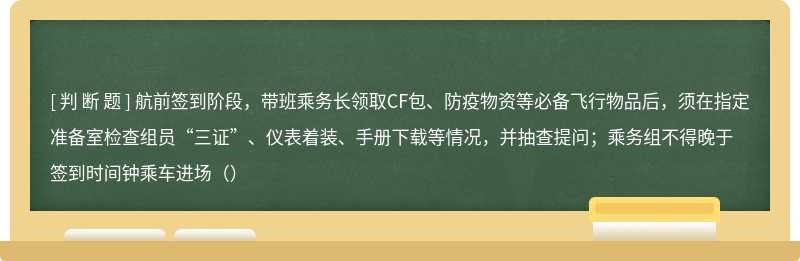 航前签到阶段，带班乘务长领取CF包、防疫物资等必备飞行物品后，须在指定准备室检查组员“三证”、仪表着装、手册下载等情况，并抽查提问；乘务组不得晚于签到时间钟乘车进场（）