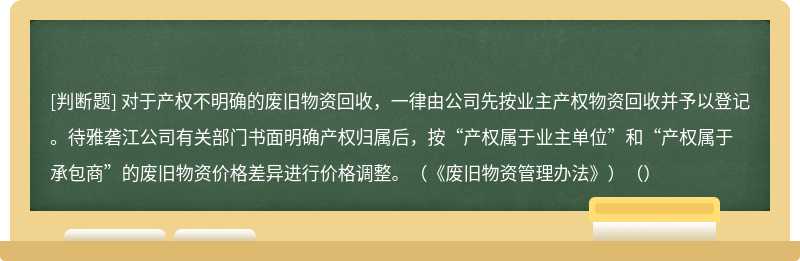 对于产权不明确的废旧物资回收，一律由公司先按业主产权物资回收并予以登记。待雅砻江公司有关部门书面明确产权归属后，按“产权属于业主单位”和“产权属于承包商”的废旧物资价格差异进行价格调整。（《废旧物资管理办法》）（）