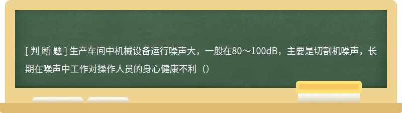 生产车间中机械设备运行噪声大，一般在80～100dB，主要是切割机噪声，长期在噪声中工作对操作人员的身心健康不利（）