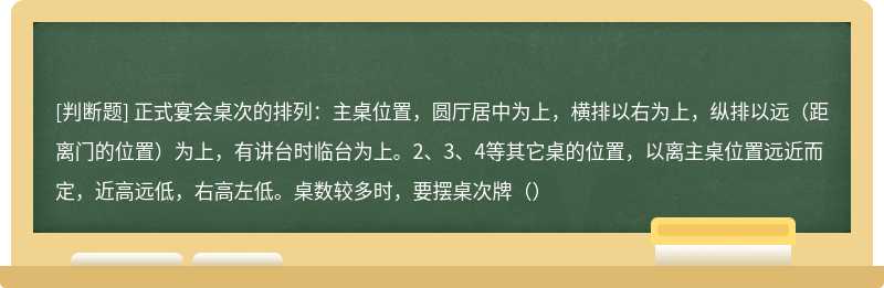 正式宴会桌次的排列：主桌位置，圆厅居中为上，横排以右为上，纵排以远（距离门的位置）为上，有讲台时临台为上。2、3、4等其它桌的位置，以离主桌位置远近而定，近高远低，右高左低。桌数较多时，要摆桌次牌（）