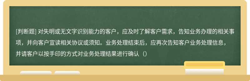 对失明或无文字识别能力的客户，应及时了解客户需求，告知业务办理的相关事项，并向客户宣读相关协议或须知。业务处理结束后，应再次告知客户业务处理信息，并请客户以按手印的方式对业务处理结果进行确认（）