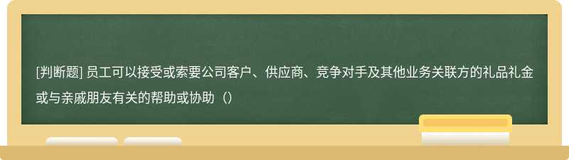 员工可以接受或索要公司客户、供应商、竞争对手及其他业务关联方的礼品礼金或与亲戚朋友有关的帮助或协助（）