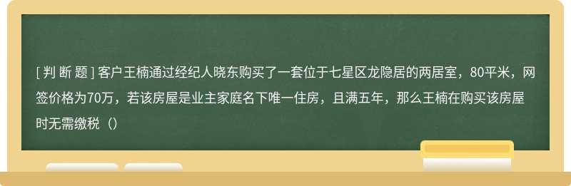 客户王楠通过经纪人晓东购买了一套位于七星区龙隐居的两居室，80平米，网签价格为70万，若该房屋是业主家庭名下唯一住房，且满五年，那么王楠在购买该房屋时无需缴税（）