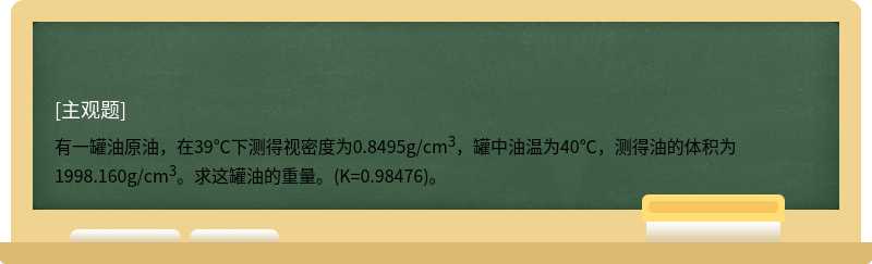 有一罐油原油，在39℃下测得视密度为0.8495g/cm3，罐中油温为40℃，测得油的体积为1998.160g/cm3。求这罐油的重量。(K=0.98476)。