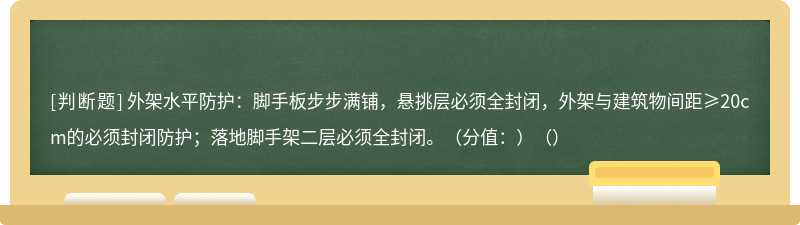 外架水平防护：脚手板步步满铺，悬挑层必须全封闭，外架与建筑物间距≥20cm的必须封闭防护；落地脚手架二层必须全封闭。（分值：）（）