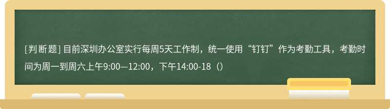 目前深圳办公室实行每周5天工作制，统一使用“钉钉”作为考勤工具，考勤时间为周一到周六上午9:00—12:00，下午14:00-18（）