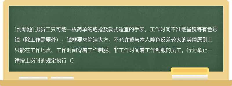 男员工只可戴一枚简单的戒指及款式适宜的手表。工作时间不准戴墨镜等有色眼镜（除工作需要外），镜框要求简洁大方，不允许戴与本人瞳色反差较大的美瞳原则上只能在工作地点、工作时间穿着工作制服。非工作时间着工作制服的员工，行为举止一律按上岗时的规定执行（）