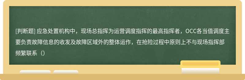 应急处置机构中，现场总指挥为运营调度指挥的最高指挥者，OCC各当值调度主要负责故障信息的收发及故障区域外的整体运作，在抢险过程中原则上不与现场指挥部频繁联系（）