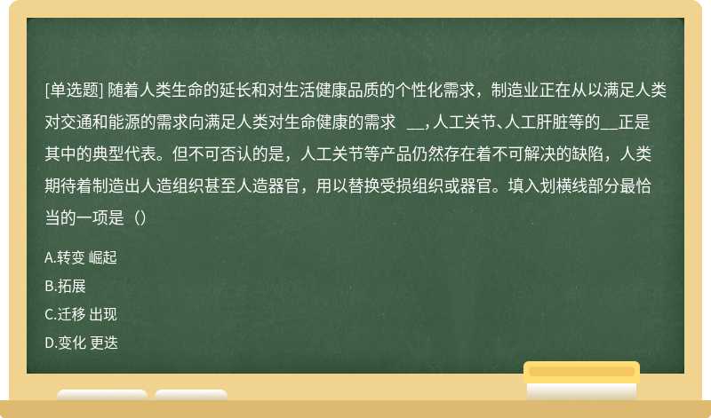 随着人类生命的延长和对生活健康品质的个性化需求，制造业正在从以满足人类对交通和能源的需求向满足人类对生命健康的需求 __，人工关节、人工肝脏等的__正是其中的典型代表。但不可否认的是，人工关节等产品仍然存在着不可解决的缺陷，人类期待着制造出人造组织甚至人造器官，用以替换受损组织或器官。填入划横线部分最恰当的一项是（）