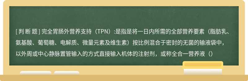 完全胃肠外营养支持（TPN）:是指是将一日内所需的全部营养要素（脂肪乳、氨基酸、葡萄糖、电解质、微量元素及维生素）按比例混合于密封的无菌的输液袋中，以外周或中心静脉置管输入的方式直接输入机体的注射剂，或称全合一营养液（）