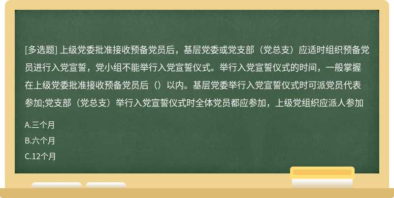 上级党委批准接收预备党员后，基层党委或党支部（党总支）应适时组织预备党员进行入党宣誓，党小组不能举行入党宣誓仪式。举行入党宣誓仪式的时间，一般掌握在上级党委批准接收预备党员后（）以内。基层党委举行入党宣誓仪式时可派党员代表参加;党支部（党总支）举行入党宣誓仪式时全体党员都应参加，上级党组织应派人参加