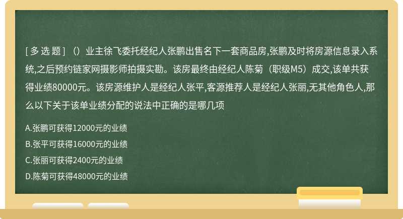 （）业主徐飞委托经纪人张鹏出售名下一套商品房,张鹏及时将房源信息录入系统,之后预约链家网摄影师拍摄实勘。该房最终由经纪人陈菊（职级M5）成交,该单共获得业绩80000元。该房源维护人是经纪人张平,客源推荐人是经纪人张丽,无其他角色人,那么以下关于该单业绩分配的说法中正确的是哪几项