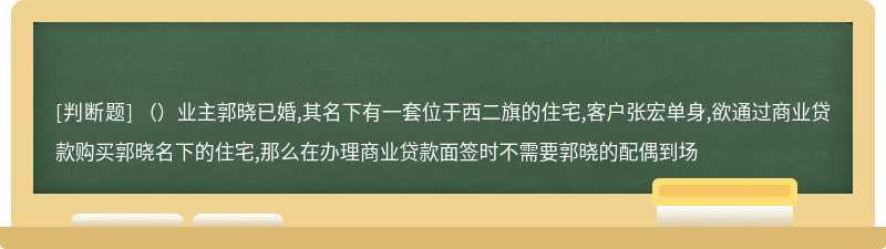 （）业主郭晓已婚,其名下有一套位于西二旗的住宅,客户张宏单身,欲通过商业贷款购买郭晓名下的住宅,那么在办理商业贷款面签时不需要郭晓的配偶到场