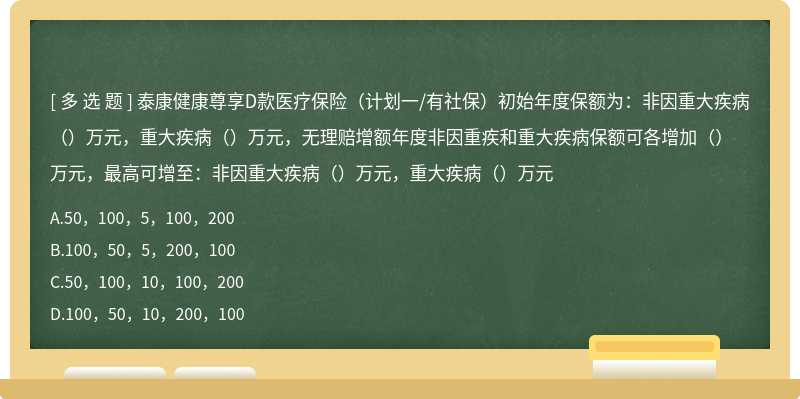 泰康健康尊享D款医疗保险（计划一/有社保）初始年度保额为：非因重大疾病（）万元，重大疾病（）万元，无理赔增额年度非因重疾和重大疾病保额可各增加（）万元，最高可增至：非因重大疾病（）万元，重大疾病（）万元