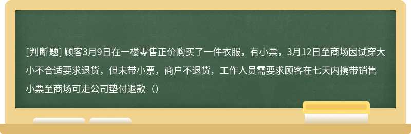 顾客3月9日在一楼零售正价购买了一件衣服，有小票，3月12日至商场因试穿大小不合适要求退货，但未带小票，商户不退货，工作人员需要求顾客在七天内携带销售小票至商场可走公司垫付退款（）