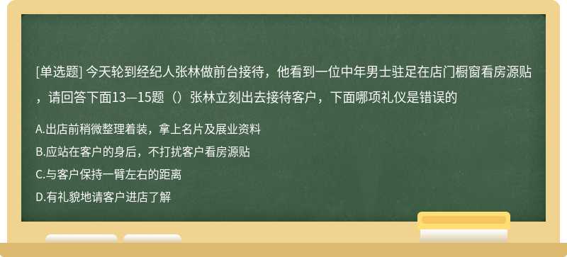 今天轮到经纪人张林做前台接待，他看到一位中年男士驻足在店门橱窗看房源贴，请回答下面13—15题（）张林立刻出去接待客户，下面哪项礼仪是错误的