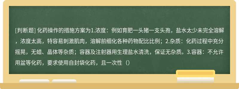 化药操作的措施方案为1.浓度：例如育肥一头猪一支头孢，盐水太少未完全溶解，浓度太高，特容易刺激肌肉，溶解前细化各种药物配比比例；2.杂质：化药过程中充分摇晃，无蜡、晶体等杂质；容器及注射器用生理盐水清洗，保证无杂质。3.容器：不允许用盆等化药，要求使用自封袋化药，且一次性（）