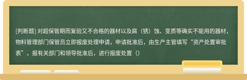 对超保管期而复验又不合格的器材以及腐（锈）蚀、变质等确实不能用的器材，物料管理部门保管员立即报废处理申请，申请批准后，由生产主管填写“资产处置审批表”，报有关部门和领导批准后，进行报废处置（）