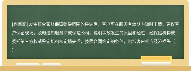 发生符合家财保障赔偿范围的损失后，客户可在服务有效期内随时申请，建议客户保留现场，及时通知服务商或保险公司，说明事故发生的原因和经过，经保险机构或委托第三方权威鉴定机构核定损失后，按照合同约定的条件，赔偿客户相应经济损失（）