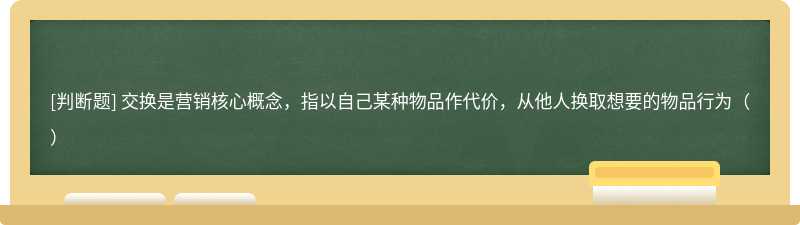 交换是营销核心概念，指以自己某种物品作代价，从他人换取想要的物品行为（）