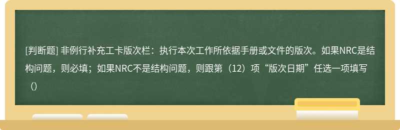 非例行补充工卡版次栏：执行本次工作所依据手册或文件的版次。如果NRC是结构问题，则必填；如果NRC不是结构问题，则跟第（12）项“版次日期”任选一项填写（）