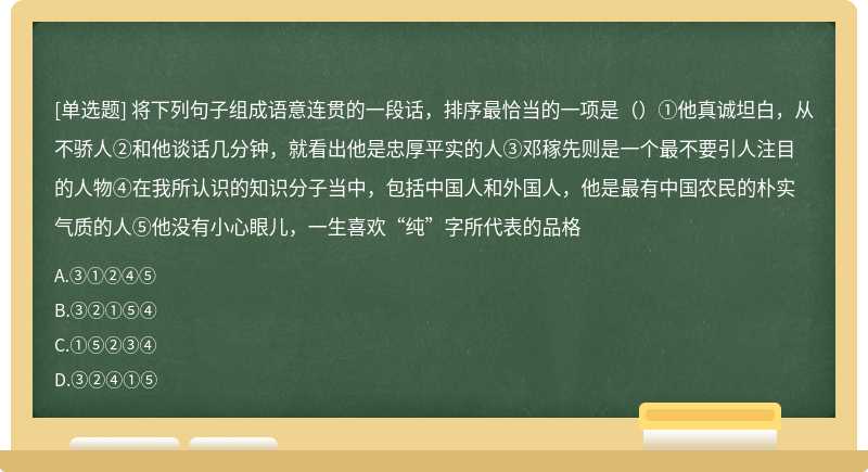 将下列句子组成语意连贯的一段话，排序最恰当的一项是（）①他真诚坦白，从不骄人②和他谈话几分钟，就看出他是忠厚平实的人③邓稼先则是一个最不要引人注目的人物④在我所认识的知识分子当中，包括中国人和外国人，他是最有中国农民的朴实气质的人⑤他没有小心眼儿，一生喜欢“纯”字所代表的品格