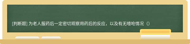 为老人服药后一定密切观察用药后的反应，以及有无噎呛情况（）