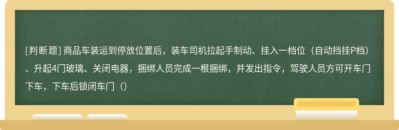 商品车装运到停放位置后，装车司机拉起手制动、挂入一档位（自动挡挂P档）、升起4门玻璃、关闭电器，捆绑人员完成一根捆绑，并发出指令，驾驶人员方可开车门下车，下车后锁闭车门（）