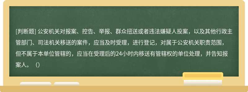 公安机关对报案、控告、举报、群众扭送或者违法嫌疑人投案，以及其他行政主管部门、司法机关移送的案件，应当及时受理，进行登记，对属于公安机关职责范围，但不属于本单位管辖的，应当在受理后的24小时内移送有管辖权的单位处理，并告知报案人。（）