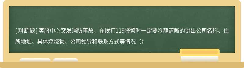 客服中心突发消防事故，在拨打119报警时一定要冷静清晰的讲出公司名称、住所地址、具体燃烧物、公司领导和联系方式等情况（）