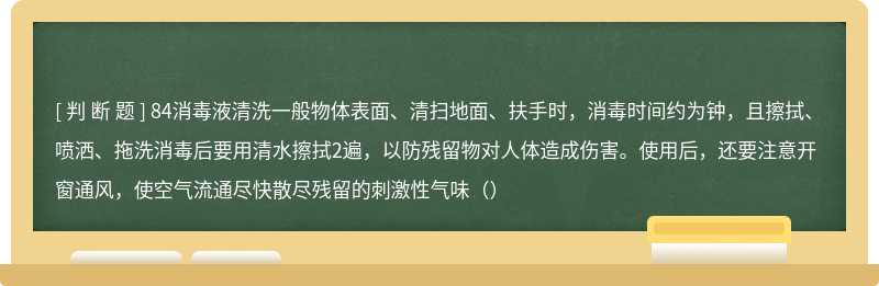 84消毒液清洗一般物体表面、清扫地面、扶手时，消毒时间约为钟，且擦拭、喷洒、拖洗消毒后要用清水擦拭2遍，以防残留物对人体造成伤害。使用后，还要注意开窗通风，使空气流通尽快散尽残留的刺激性气味（）