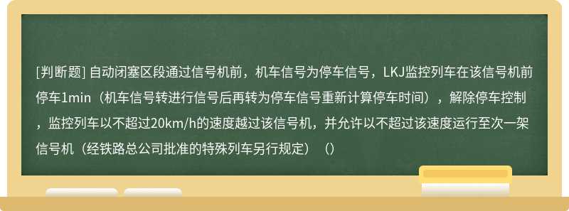 自动闭塞区段通过信号机前，机车信号为停车信号，LKJ监控列车在该信号机前停车1min（机车信号转进行信号后再转为停车信号重新计算停车时间），解除停车控制，监控列车以不超过20km/h的速度越过该信号机，并允许以不超过该速度运行至次一架信号机（经铁路总公司批准的特殊列车另行规定）（）