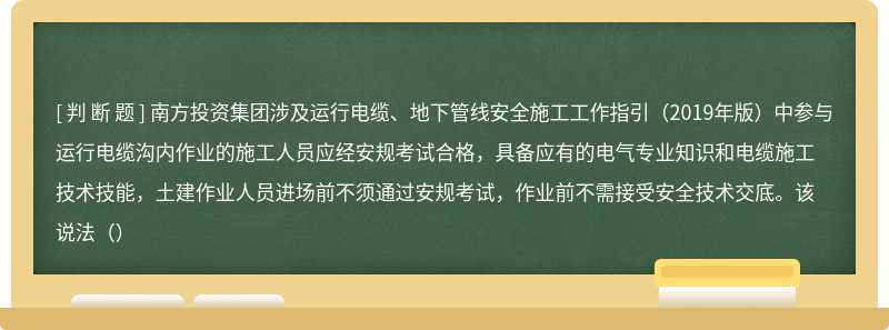 南方投资集团涉及运行电缆、地下管线安全施工工作指引（2019年版）中参与运行电缆沟内作业的施工人员应经安规考试合格，具备应有的电气专业知识和电缆施工技术技能，土建作业人员进场前不须通过安规考试，作业前不需接受安全技术交底。该说法（）