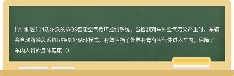 14沃尔沃的IAQS智能空气循环控制系统，当检测到车外空气污染严重时，车辆会自动将通风系统切换到外循环模式，有效阻挡了外界有毒有害气体进入车内，保障了车内人员的身体健康（）